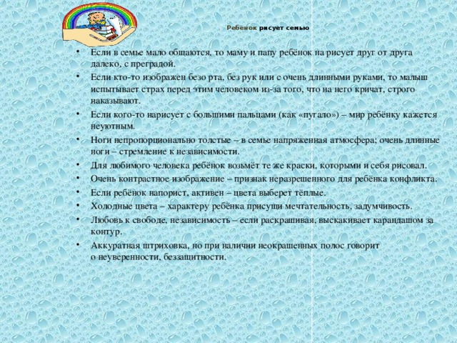 Ребёнок рисует семью   Если в семье мало общаются, то маму и папу ребёнок на рисует друг от друга далеко, с преградой. Если кто-то изображен безо рта, без рук или с очень длинными руками, то малыш испытывает страх перед этим человеком из-за того, что на него кричат, строго наказывают. Если кого-то нарисует с большими пальцами (как «пугало») – мир ребёнку кажется неуютным. Ноги непропорционально толстые – в семье напряженная атмосфера; очень длинные ноги – стремление к независимости. Для любимого человека ребёнок возьмёт те же краски, которыми и себя рисовал. Очень контрастное изображение – признак неразрешенного для ребёнка конфликта. Если ребёнок напорист, активен – цвета выберет тёплые. Холодные цвета – характеру ребёнка присущи мечтательность, задумчивость. Любовь к свободе, независимость – если раскрашивая, выскакивает карандашом за контур. Аккуратная штриховка, но при наличии неокрашенных полос говорит  о неуверенности, беззащитности.  