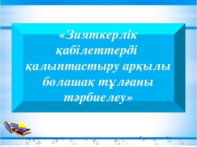 «Зияткерлік қабілеттерді қалыптастыру арқылы болашақ тұлғаны тәрбиелеу»