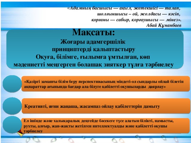 Мақсаты: Жоғары адамгершілік принциптерді қалыптастыру Оқуға, білімге, ғылымға ұмтылған, көп мәдениетті меңгерген болашақ зияткер тұлға тәрбиелеу  « Адамның басшысы — ақыл, жетекшісі — талап, шолғыншысы – ой, жолдасы — кәсіп, қорғаны — сабыр, қорғаушысы — мінез».  Абай Құнанбаев «Қазіргі заманғы білім беру перспективасының міндеті-ол сындарлы ойлай білетін ақпараттар ағынында бағдар ала білуге қабілетті оқушыларды даярлау» Креативті, яғни жаңаша, жасампаз ойлау қабілеттерін дамыту Ел ішінде және халықаралық деңгейде бәсекеге түсе алатын білікті, намысты, рухты, алғыр, жан-жақты жетілген интеллектуалды және қабілетті оқушы тәрбиелеу