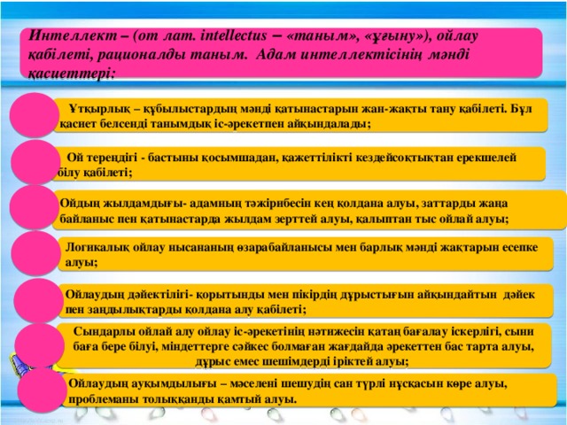 Интеллект – (от лат. intellectus ‒ «таным», «ұғыну»), ойлау қабілеті, рационалды таным. Адам интеллектісінің мәнді қасиеттері:  Ұтқырлық – құбылыстардың мәнді қатынастарын жан-жақты тану қабілеті. Бұл қасиет белсенді танымдық іс-әрекетпен айқындалады;  Ой тереңдігі - бастыны қосымшадан, қажеттілікті кездейсоқтықтан ерекшелей білу қабілеті; Ойдың жылдамдығы- адамның тәжірибесін кең қолдана алуы, заттарды жаңа байланыс пен қатынастарда жылдам зерттей алуы, қалыптан тыс ойлай алуы; Логикалық ойлау нысананың өзарабайланысы мен барлық мәнді жақтарын есепке алуы; Ойлаудың дәйектілігі- қорытынды мен пікірдің дұрыстығын айқындайтын дәйек пен заңдылықтарды қолдана алу қабілеті; Сындарлы ойлай алу ойлау іс-әрекетінің нәтижесін қатаң бағалау іскерлігі, сыни баға бере білуі, міндеттерге сәйкес болмаған жағдайда әрекеттен бас тарта алуы, дұрыс емес шешімдерді іріктей алуы; Ойлаудың ауқымдылығы – мәселені шешудің сан түрлі нұсқасын көре алуы, проблеманы толыққанды қамтый алуы.