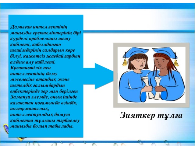 Дамыған интеллектінің маңызды ерекшеліктерінің бірі күрделі проблеманы шешу қабілеті, қабылданған шешімдерінің салдарын көре білуі, қажетсіз жағдайлардың алдын алу қабілеті. Креативтілік пен интеллектінің даму мәселесіне отандық және шетелдік ғалымдардың еңбектерінде зор мән берілген Замануи әлемде, оның ішінде қазақстан қоғамында өзіндік, шығармашылық, интеллектуалдық дамуға қабілетті тұлғаны тәрбиелеу маңызды болып табылады. Зияткер тұлға