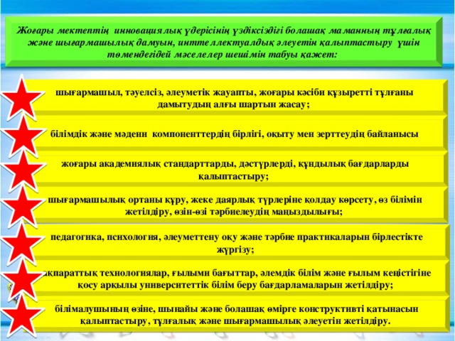 Жоғары мектептің инновациялық үдерісінің үздіксіздігі болашақ маманның тұлғалық және шығармашылық дамуын, инттеллектуалдық әлеуетін қалыптастыру үшін төмендегідей мәселелер шешімін табуы қажет:  шығармашыл, тәуелсіз, әлеуметік жауапты, жоғары кәсіби құзыретті тұлғаны дамытудың алғы шартын жасау;  білімдік және мәдени компоненттердің бірлігі, оқыту мен зерттеудің байланысы  жоғары академиялық стандарттарды, дәстүрлерді, құндылық бағдарларды қалыптастыру;  шығармашылық ортаны құру, жеке даярлық түрлеріне қолдау көрсету, өз білімін жетілдіру, өзін-өзі тәрбиелеудің маңыздылығы;  педагогика, психология, әлеуметтену оқу және тәрбие практикаларын бірлестікте жүргізу;  ақпараттық технологиялар, ғылыми бағыттар, әлемдік білім және ғылым кеңістігіне қосу арқылы университеттік білім беру бағдарламаларын жетілдіру;  білімалушының өзіне, шынайы және болашақ өмірге конструктивті қатынасын қалыптастыру, тұлғалық және шығармашылық әлеуетін жетілдіру.