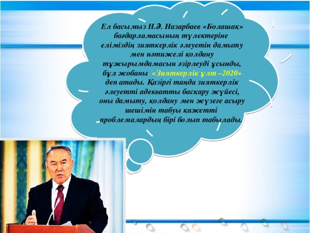 Ел басымыз Н.Ә. Назарбаев «Болашақ» бағдарламасының түлектеріне еліміздің зияткерлік әлеуетін дамыту мен нәтижелі қолдану тұжырымдамасын әзірлеуді ұсынды, бұл жобаны «Зияткерлік ұлт –2020» деп атады. Қазіргі таңда зияткерлік әлеуетті адекватты басқару жүйесі, оны дамыту, қолдану мен жүзеге асыру шешімін табуы қажетті проблемалардың бірі болып табылады.