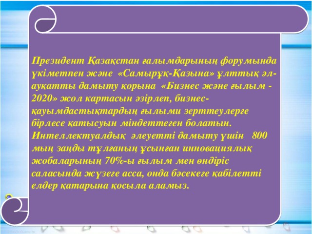 Президент Қазақстан ғалымдарының форумында үкіметпен және «Самырұқ-Қазына» ұлттық әл-ауқатты дамыту қорына «Бизнес және ғылым - 2020» жол картасын әзірлеп, бизнес-қауымдастықтардың ғылыми зерттеулерге бірлесе қатысуын міндеттеген болатын. Интеллектуалдық әлеуетті дамыту үшін 800 мың заңды тұлғаның ұсынған инновациялық жобаларының 70%-ы ғылым мен өндіріс саласында жүзеге асса, онда бәсекеге қабілетті елдер қатарына қосыла аламыз.