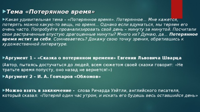 Тема «Потерянное время» Какая удивительная тема – «Потерянное время». Потерянное... Мне кажется, потерять можно какую-то вещь, но время... Однако если вдуматься, мы теряем его очень часто. Попробуйте проанализировать свой день – минуту за минутой. Посчитали свои растраченные впустую драгоценные минуты? Много их? Думаю, да... Потерянное время мстит за себя . Сомневаетесь? Докажу свою точку зрения, обратившись к художественной литературе.   Аргумент 1 – «Сказка о потерянном времени» Евгения Львовича Шварца (Автор, пытаясь достучаться до людей, всем сюжетом своей сказки говорит: «Не тратьте время попусту, оно назад не вернется!») Аргумент 2 – И. А. Гончаров «Обломов»   Можно взять в заключение - слова Ричарда Уэйтли, английского писателя, который сказал: « Потеряй один час утром, и искать его будешь весь оставшийся день»