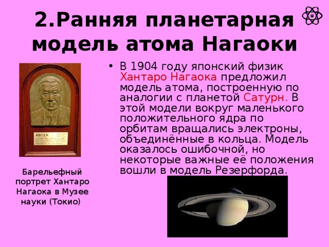 2.Ранняя планетарная модель атома Нагаоки В 1904 году японский физик Хантаро Нагаока предложил модель атома, построенную по аналогии с планетой Сатурн. В этой модели вокруг маленького положительного ядра по орбитам вращались электроны, объединённые в кольца. Модель оказалось ошибочной, но некоторые важные её положения вошли в модель Резерфорда. Барельефный портрет Хантаро Нагаока в Музее науки (Токио)