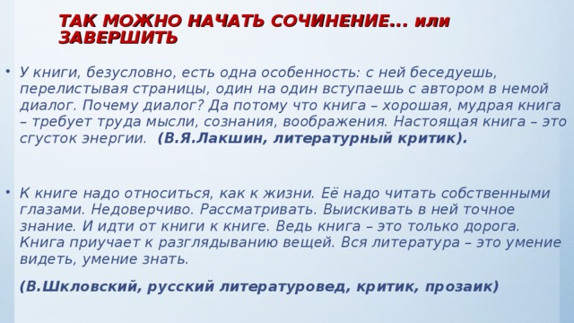 ТАК МОЖНО НАЧАТЬ СОЧИНЕНИЕ... или ЗАВЕРШИТЬ   У книги, безусловно, есть одна особенность: с ней беседуешь, перелистывая страницы, один на один вступаешь с автором в немой диалог. Почему диалог? Да потому что книга – хорошая, мудрая книга – требует труда мысли, сознания, воображения. Настоящая книга – это сгусток энергии. (В.Я.Лакшин, литературный критик).  К книге надо относиться, как к жизни. Её надо читать собственными глазами. Недоверчиво. Рассматривать. Выискивать в ней точное знание. И идти от книги к книге. Ведь книга – это только дорога. Книга приучает к разглядыванию вещей. Вся литература – это умение видеть, умение знать.  (В.Шкловский, русский литературовед, критик, прозаик)