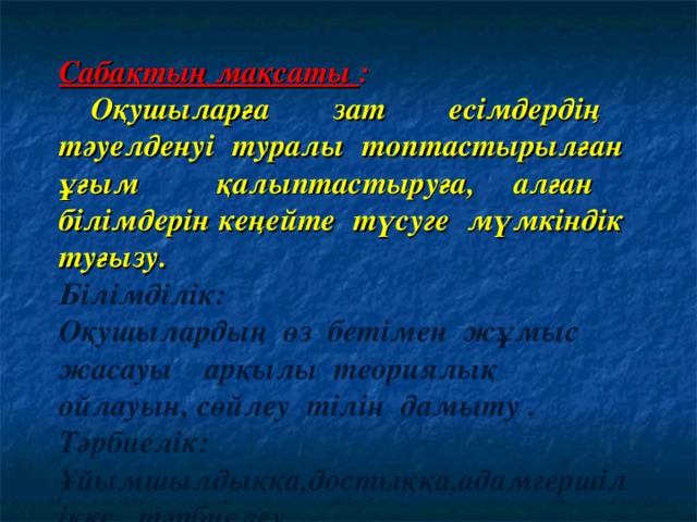 Сабақтың мақсаты :   Оқушыларға зат есімдердің тәуелденуі туралы топтастырылған ұғым қалыптастыруға, алған білімдерін кеңейте түсуге мүмкіндік туғызу. Білімділік: Оқушылардың өз бетімен жұмыс жасауы арқылы теориялық ойлауын, сөйлеу тілін дамыту .  Тәрбиелік: Ұйымшылдыққа,достыққа,адамгершілікке тәрбиелеу .