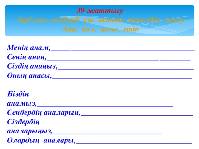 39-жаттығу   берілген сөздерді үш жақта тәуелдеп жазу. Ана, қол, қозы, етік Менің анам,_____________________________________ Сенің ана ң ,_____________________________________ Сіздің анаңыз,___________________________________ Оның анасы,____________________________________ Біздің анамыз,___________________________________ Сендердің аналарын,_____________________________ Сіздердің аналарыңыз,____________________________ Олардың аналары,______________________________