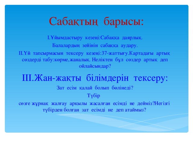 Саба қтың барысы: I .Ұйымдастыру кезеңі:Сабаққа даярлық. Балалардың зейінін сабаққа аудару. II .Үй тапсырмасын тексеру кезеңі:37-жаттығу.Картадағы артық сөздерді табу:көрме,жаналық. Неліктен бұл сөздер артық деп ойлайсыңдар? III .Жан-жақты білімдерін тексеру: Зат есім қалай болып бөлінеді? Түбір сөзге жұрнақ жалғау арқылы жасалған есімді не дейміз?Негізгі түбірден болған зат есімді не деп атаймыз?