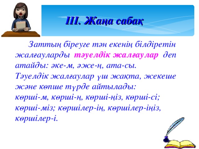 ІІІ. Жаңа сабақ  Заттың біреуге тән екенің білдіретін жалғауларды тәуелдік жалғаулар деп атайды: әке-м, әже-ң, ата-сы. Тәуелдік жалғаулар үш жақта, жекеше және көпше түрде айтылады: көрші-м, көрші-ң, көрші-ңіз, көрші-сі; көрші-міз; көршілер-ің, көршілер-іңіз, көршілер-і.