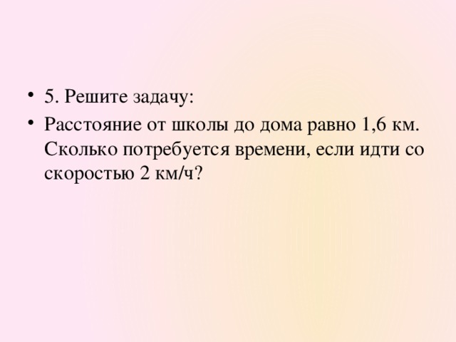 5. Решите задачу: Расстояние от школы до дома равно 1,6 км. Сколько потребуется времени, если идти со скоростью 2 км/ч?