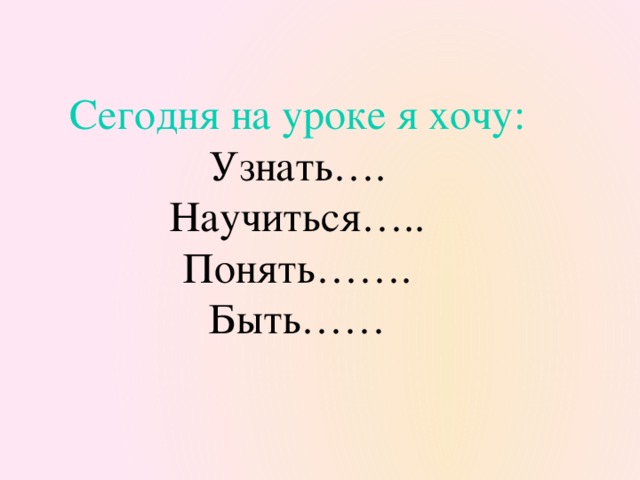 Сегодня на уроке я хочу: Узнать…. Научиться….. Понять……. Быть……