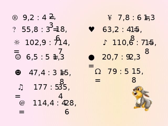 2,3 ® 9,2 : 4 = ¥ 7,8 : 6 = 1,3 18,6 ۩ 55,8 : 3 = ♥ 63,2 : 4 = 15,8 ☼  102,9 : 7 = 14,7 ♪  110,6 : 7 = 15,8 ●  20,7 : 9 = 2,3 ☺  6,5 : 5 = 1,3 15,8 Ω 79 : 5 = ☻  47,4 : 3 = 15,8 Проверка правильности решения примеров (значения появляются по щелчку «мыши»)  ♫  177 : 5 = 35,4 @ 114,4 : 4 = 28,6