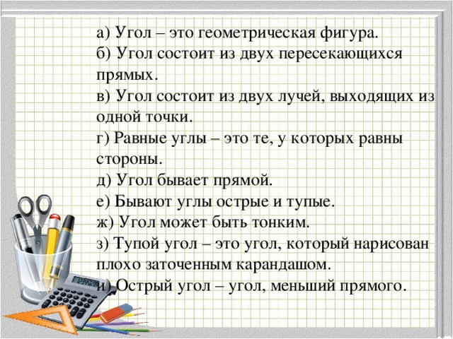 а) Угол – это геометрическая фигура. б) Угол состоит из двух пересекающихся прямых. в) Угол состоит из двух лучей, выходящих из одной точки. г) Равные углы – это те, у которых равны стороны. д) Угол бывает прямой. е) Бывают углы острые и тупые. ж) Угол может быть тонким. з) Тупой угол – это угол, который нарисован плохо заточенным карандашом. и) Острый угол – угол, меньший прямого.