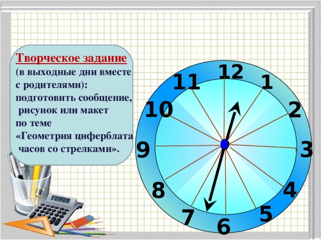 Творческое задание (в выходные дни вместе с родителями): подготовить сообщение,  рисунок или макет по теме «Геометрия циферблата  часов со стрелками». 12 11 1 10 2 3 9 4 8 5 7 6 17