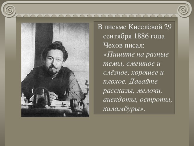 В письме Киселёвой 29 сентября 1886 года Чехов писал: «Пишите на разные темы, смешное и слёзное, хорошее и плохое. Давайте рассказы, мелочи, анекдоты, остроты, каламбуры».