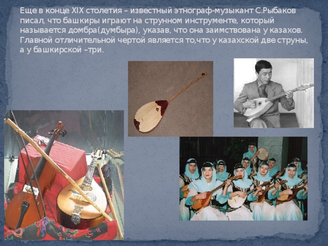 Еще в конце XIX столетия – известный этнограф-музыкант С.Рыбаков писал, что башкиры играют на струнном инструменте, который называется домбра(думбыра), указав, что она заимствована у казахов. Главной отличительной чертой является то,что у казахской две струны, а у башкирской –три.