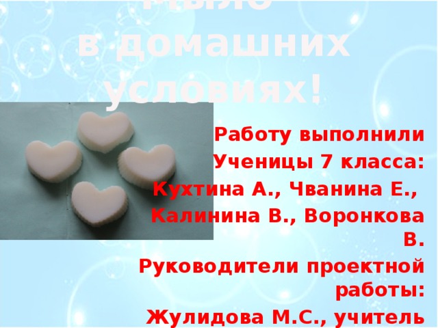 Мыло  в домашних условиях!   Работу выполнили Ученицы 7 класса: Кухтина А., Чванина Е., Калинина В., Воронкова В. Руководители проектной работы: Жулидова М.С., учитель химии Горячева Н.П., учитель технологии