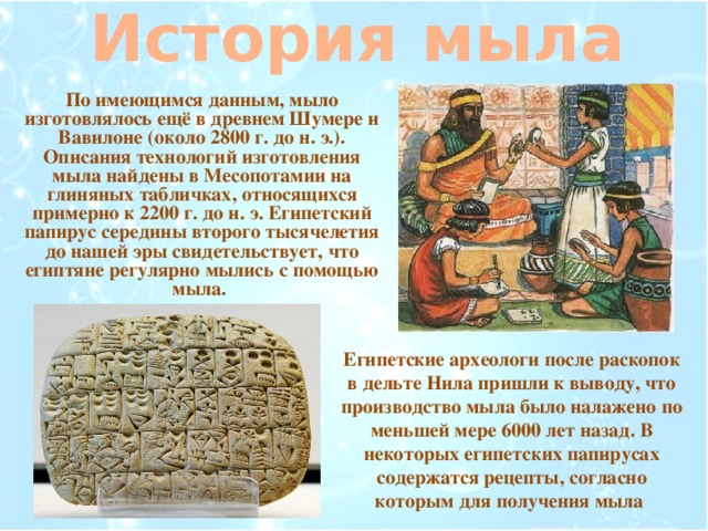 История мыла По имеющимся данным, мыло изготовлялось ещё в древнем Шумере и Вавилоне (около 2800 г. до н. э.). Описания технологий изготовления мыла найдены в Месопотамии на глиняных табличках, относящихся примерно к 2200 г. до н. э. Египетский папирус середины второго тысячелетия до нашей эры свидетельствует, что египтяне регулярно мылись с помощью мыла. Египетские археологи после раскопок в дельте Нила пришли к выводу, что производство мыла было налажено по меньшей мере 6000 лет назад. В некоторых египетских папирусах содержатся рецепты, согласно которым для получения мыла