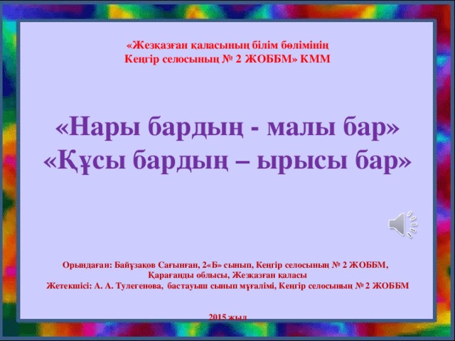 «Жезқазған қаласының білім бөлімінің  Кеңгір селосының № 2 ЖОББМ» КММ      «Нары бардың - малы бар»  «Құсы бардың – ырысы бар»          Орындаған: Байұзақов Сағынған, 2«Б» сынып, Кеңгір селосының № 2 ЖОББМ,  Қарағанды облысы, Жезқазған қаласы  Жетекшісі: А. А. Тулегенова, бастауыш сынып мұғалімі, Кеңгір селосының № 2 ЖОББМ    2015 жыл