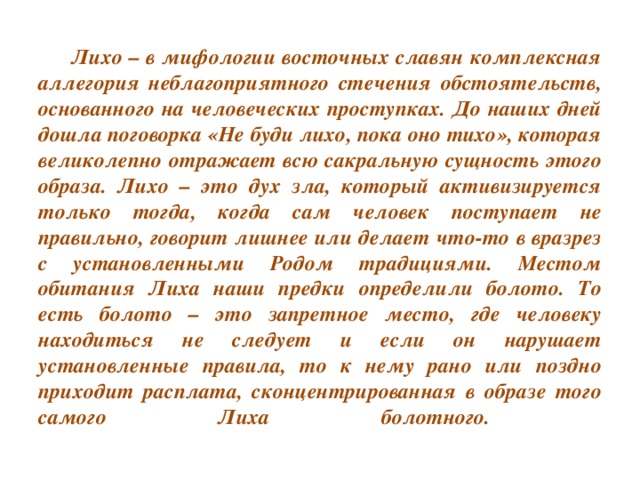 Лихо – в мифологии восточных славян комплексная аллегория неблагоприятного стечения обстоятельств, основанного на человеческих проступках. До наших дней дошла поговорка «Не буди лихо, пока оно тихо», которая великолепно отражает всю сакральную сущность этого образа. Лихо – это дух зла, который активизируется только тогда, когда сам человек поступает не правильно, говорит лишнее или делает что-то в вразрез с установленными Родом традициями. Местом обитания Лиха наши предки определили болото. То есть болото – это запретное место, где человеку находиться не следует и если он нарушает установленные правила, то к нему рано или поздно приходит расплата, сконцентрированная в образе того самого Лиха болотного.