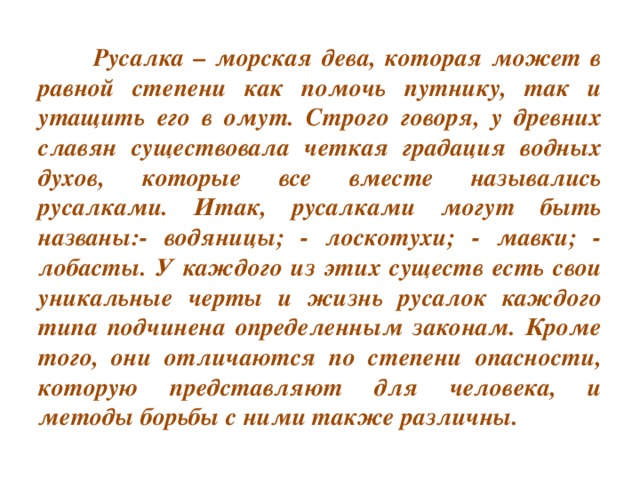 Русалка – морская дева, которая может в равной степени как помочь путнику, так и утащить его в омут. Строго говоря, у древних славян существовала четкая градация водных духов, которые все вместе назывались русалками. Итак, русалками могут быть названы:- водяницы; - лоскотухи; - мавки; - лобасты. У каждого из этих существ есть свои уникальные черты и жизнь русалок каждого типа подчинена определенным законам. Кроме того, они отличаются по степени опасности, которую представляют для человека, и методы борьбы с ними также различны.