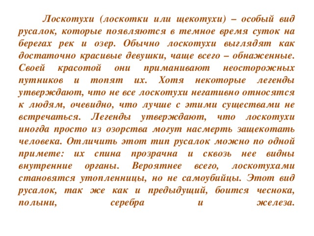 Лоскотухи (лоскотки или щекотухи) – особый вид русалок, которые появляются в темное время суток на берегах рек и озер. Обычно лоскотухи выглядят как достаточно красивые девушки, чаще всего – обнаженные. Своей красотой они приманивают неосторожных путников и топят их. Хотя некоторые легенды утверждают, что не все лоскотухи негативно относятся к людям, очевидно, что лучше с этими существами не встречаться. Легенды утверждают, что лоскотухи иногда просто из озорства могут насмерть защекотать человека. Отличить этот тип русалок можно по одной примете: их спина прозрачна и сквозь нее видны внутренние органы. Вероятнее всего, лоскотухами становятся утопленницы, но не самоубийцы. Этот вид русалок, так же как и предыдущий, боится чеснока, полыни, серебра и железа.