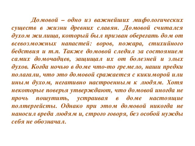 Домовой – одно из важнейших мифологических существ в жизни древних славян. Домовой считался духом жилища, который был призван оберегать дом от всевозможных напастей: воров, пожара, стихийного бедствия и т.п. Также домовой следил за состоянием самих домочадцев, защищал их от болезней и злых духов. Когда ночью в доме что-то гремело, наши предки полагали, что это домовой сражается с кикиморой или иным духом, негативно настроенным к людям. Хотя некоторые поверья утверждают, что домовой иногда не прочь пошутить, устраивая в доме настоящие полтергейсты. Однако при этом домовой никогда не наносил вреда людям и, строго говоря, без особой нужды себя не обозначал.