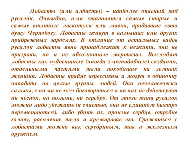 Лобасты (или албасты) – наиболее опасный вид русалок. Очевидно, ими становятся самые старые и самые опытные лоскотухи или мавки, продавшие свою душу Чернобогу. Лобасты живут в камышах или других прибрежных зарослях. В отличие от остальных видов русалок лобасты явно принадлежат к нежити, они не призраки, но и не абсолютные мертвецы. Выглядят лобасты как чудовищные (иногда змееподобные) создания, отдельными частями тела походящие на земных женщин. Лобасты крайне агрессивны и могут в одиночку нападать на целые группы людей. Они нечеловечески сильны, с ними нельзя договориться и на них не действуют ни чеснок, ни полынь, ни серебро. От этого типа русалок можно либо убежать (к счастью, они не слишком быстро перемещаются), либо убить их, пронзив сердце, отрубив голову, расчленив тело и кремировав его. Сражаться с лобастами можно как серебряным, так и железным оружием.