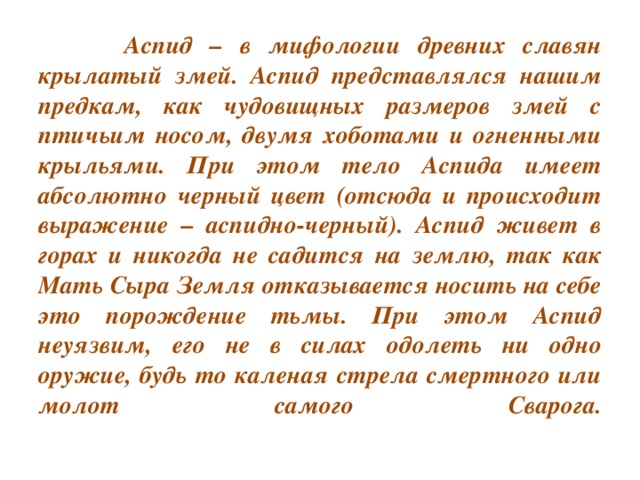 Аспид – в мифологии древних славян крылатый змей. Аспид представлялся нашим предкам, как чудовищных размеров змей с птичьим носом, двумя хоботами и огненными крыльями. При этом тело Аспида имеет абсолютно черный цвет (отсюда и происходит выражение – аспидно-черный). Аспид живет в горах и никогда не садится на землю, так как Мать Сыра Земля отказывается носить на себе это порождение тьмы. При этом Аспид неуязвим, его не в силах одолеть ни одно оружие, будь то каленая стрела смертного или молот самого Сварога.