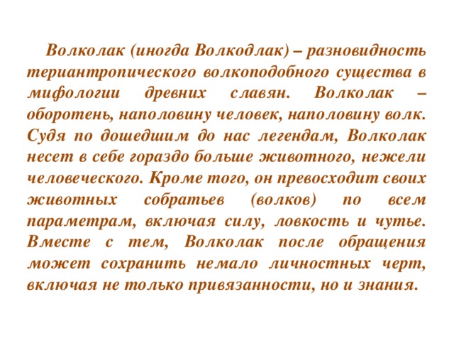 Волколак (иногда Волкодлак) – разновидность териантропического волкоподобного существа в мифологии древних славян. Волколак – оборотень, наполовину человек, наполовину волк. Судя по дошедшим до нас легендам, Волколак несет в себе гораздо больше животного, нежели человеческого. Кроме того, он превосходит своих животных собратьев (волков) по всем параметрам, включая силу, ловкость и чутье. Вместе с тем, Волколак после обращения может сохранить немало личностных черт, включая не только привязанности, но и знания.