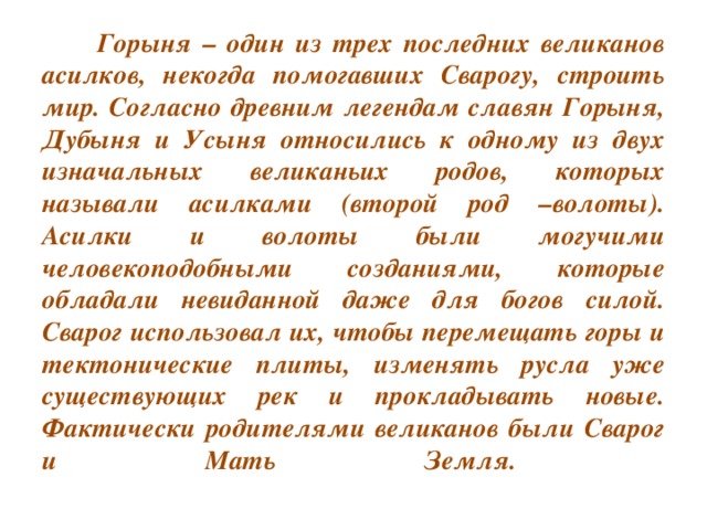 Горыня – один из трех последних великанов асилков, некогда помогавших Сварогу, строить мир. Согласно древним легендам славян Горыня, Дубыня и Усыня относились к одному из двух изначальных великаньих родов, которых называли асилками (второй род –волоты). Асилки и волоты были могучими человекоподобными созданиями, которые обладали невиданной даже для богов силой. Сварог использовал их, чтобы перемещать горы и тектонические плиты, изменять русла уже существующих рек и прокладывать новые. Фактически родителями великанов были Сварог и Мать Земля.