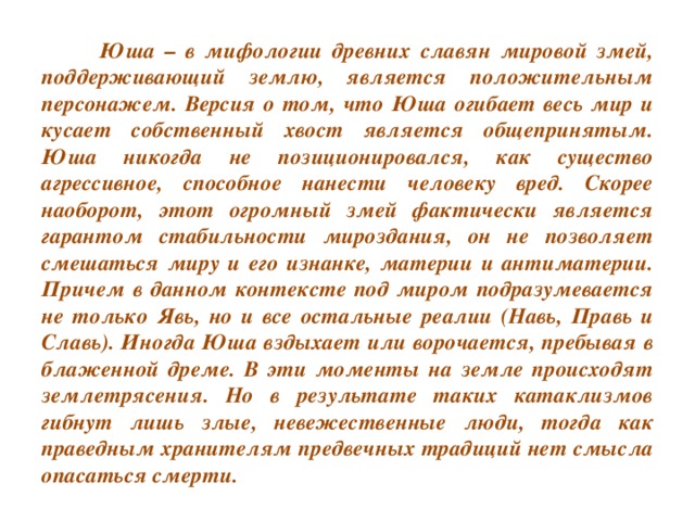 Юша – в мифологии древних славян мировой змей, поддерживающий землю, является положительным персонажем. Версия о том, что Юша огибает весь мир и кусает собственный хвост является общепринятым. Юша никогда не позиционировался, как существо агрессивное, способное нанести человеку вред. Скорее наоборот, этот огромный змей фактически является гарантом стабильности мироздания, он не позволяет смешаться миру и его изнанке, материи и антиматерии. Причем в данном контексте под миром подразумевается не только Явь, но и все остальные реалии (Навь, Правь и Славь). Иногда Юша вздыхает или ворочается, пребывая в блаженной дреме. В эти моменты на земле происходят землетрясения. Но в результате таких катаклизмов гибнут лишь злые, невежественные люди, тогда как праведным хранителям предвечных традиций нет смысла опасаться смерти.