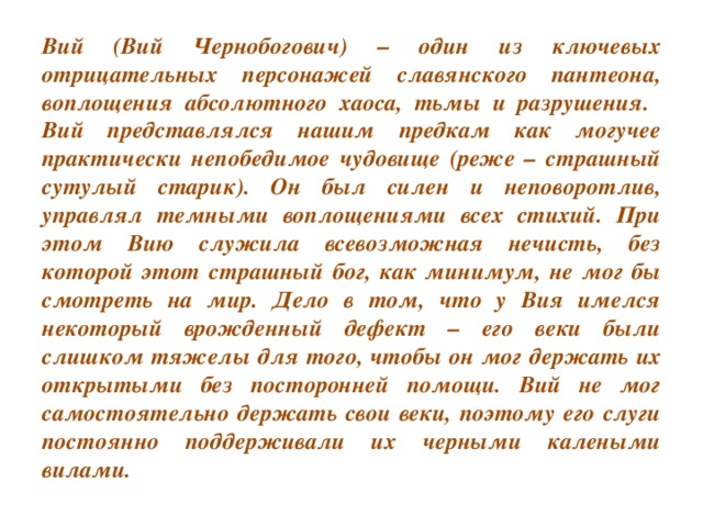 Вий (Вий Чернобогович) – один из ключевых отрицательных персонажей славянского пантеона, воплощения абсолютного хаоса, тьмы и разрушения. Вий представлялся нашим предкам как могучее практически непобедимое чудовище (реже – страшный сутулый старик). Он был силен и неповоротлив, управлял темными воплощениями всех стихий. При этом Вию служила всевозможная нечисть, без которой этот страшный бог, как минимум, не мог бы смотреть на мир. Дело в том, что у Вия имелся некоторый врожденный дефект – его веки были слишком тяжелы для того, чтобы он мог держать их открытыми без посторонней помощи. Вий не мог самостоятельно держать свои веки, поэтому его слуги постоянно поддерживали их черными калеными вилами.