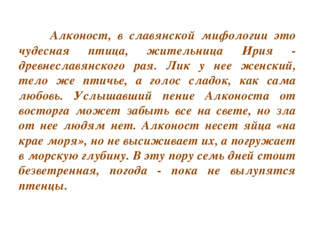 Алконост, в славянской мифологии это чудесная птица, жительница Ирия - древнеславянского рая. Лик у нее женский, тело же птичье, а голос сладок, как сама любовь. Услышавший пение Алконоста от восторга может забыть все на свете, но зла от нее людям нет. Алконост несет яйца «на крае моря», но не высиживает их, а погружает в морскую глубину. В эту пору семь дней стоит безветренная, погода - пока не вылупятся птенцы.