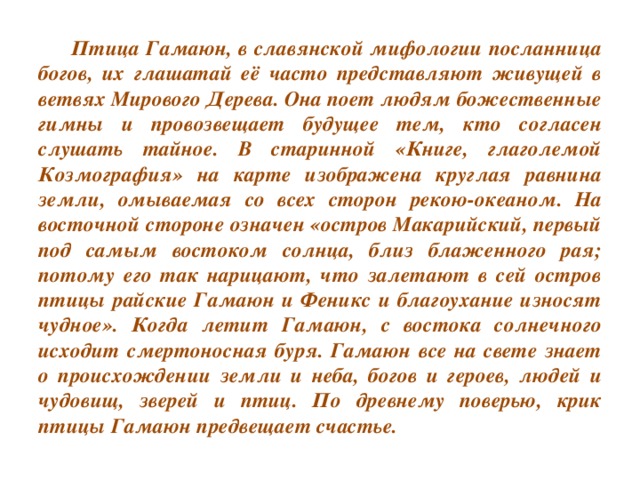 Птица Гамаюн, в славянской мифологии посланница богов, их глашатай её часто представляют живущей в ветвях Мирового Дерева. Она поет людям божественные гимны и провозвещает будущее тем, кто согласен слушать тайное. В старинной «Книге, глаголемой Козмография» на карте изображена круглая равнина земли, омываемая со всех сторон рекою-океаном. На восточной стороне означен «остров Макарийский, первый под самым востоком солнца, близ блаженного рая; потому его так нарицают, что залетают в сей остров птицы райские Гамаюн и Феникс и благоухание износят чудное». Когда летит Гамаюн, с востока солнечного исходит смертоносная буря. Гамаюн все на свете знает о происхождении земли и неба, богов и героев, людей и чудовищ, зверей и птиц. По древнему поверью, крик птицы Гамаюн предвещает счастье.