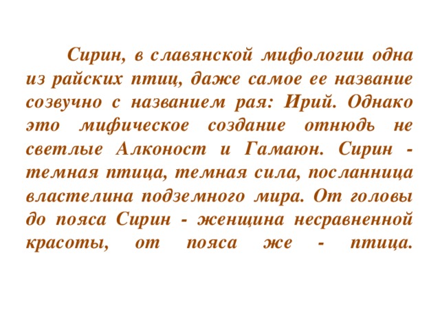 Сирин, в славянской мифологии одна из райских птиц, даже самое ее название созвучно с названием рая: Ирий. Однако это мифическое создание отнюдь не светлые Алконост и Гамаюн. Сирин - темная птица, темная сила, посланница властелина подземного мира. От головы до пояса Сирин - женщина несравненной красоты, от пояса же - птица.