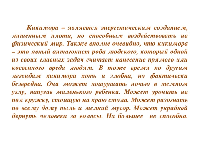 Кикимора – является энергетическим созданием, лишенным плоти, но способным воздействовать на физический мир. Также вполне очевидно, что кикимора – это явный антагонист рода людского, который одной из своих главных задач считает нанесение прямого или косвенного вреда людям. В тоже время по другим легендам кикимора хоть и злобна, но фактически безвредна. Она может пошуршать ночью в темном углу, напугав маленького ребенка. Может уронить на пол кружку, стоящую на краю стола. Может разогнать по всему дому пыль и мелкий мусор. Может украдкой дернуть человека за волосы. На большее не способна.