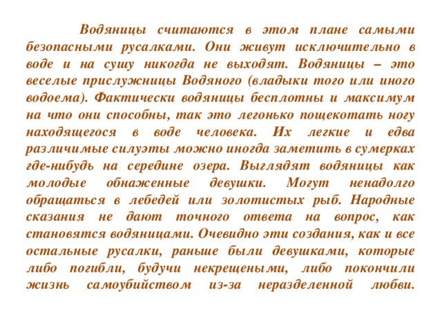 Водяницы считаются в этом плане самыми безопасными русалками. Они живут исключительно в воде и на сушу никогда не выходят. Водяницы – это веселые прислужницы Водяного (владыки того или иного водоема). Фактически водяницы бесплотны и максимум на что они способны, так это легонько пощекотать ногу находящегося в воде человека. Их легкие и едва различимые силуэты можно иногда заметить в сумерках где-нибудь на середине озера. Выглядят водяницы как молодые обнаженные девушки. Могут ненадолго обращаться в лебедей или золотистых рыб. Народные сказания не дают точного ответа на вопрос, как становятся водяницами. Очевидно эти создания, как и все остальные русалки, раньше были девушками, которые либо погибли, будучи некрещеными, либо покончили жизнь самоубийством из-за неразделенной любви.