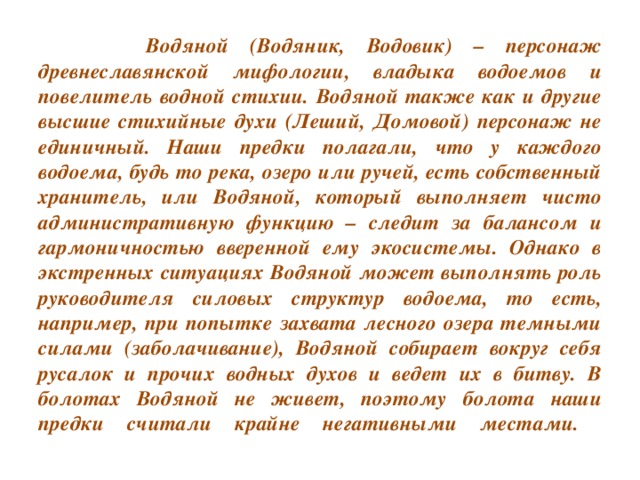 Водяной (Водяник, Водовик) – персонаж древнеславянской мифологии, владыка водоемов и повелитель водной стихии. Водяной также как и другие высшие стихийные духи (Леший, Домовой) персонаж не единичный. Наши предки полагали, что у каждого водоема, будь то река, озеро или ручей, есть собственный хранитель, или Водяной, который выполняет чисто административную функцию – следит за балансом и гармоничностью вверенной ему экосистемы. Однако в экстренных ситуациях Водяной может выполнять роль руководителя силовых структур водоема, то есть, например, при попытке захвата лесного озера темными силами (заболачивание), Водяной собирает вокруг себя русалок и прочих водных духов и ведет их в битву. В болотах Водяной не живет, поэтому болота наши предки считали крайне негативными местами.