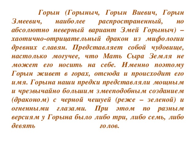 Горын (Горыныч, Горын Виевич, Горын Змеевич, наиболее распространенный, но абсолютно неверный вариант Змей Горыныч) – хаотично-отрицательный дракон из мифологии древних славян. Представляет собой чудовище, настолько могучее, что Мать Сыра Земля не может его носить на себе. Именно поэтому Горын живет в горах, отсюда и происходит его имя. Горына наши предки представляли мощным и чрезвычайно большим змееподобным созданием (драконом) с черной чешуей (реже – зеленой) и огненными глазами. При этом по разным версиям у Горына было либо три, либо семь, либо девять голов.