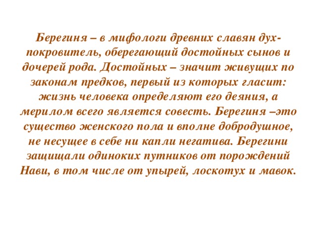 Берегиня – в мифологи древних славян дух-покровитель, оберегающий достойных сынов и дочерей рода. Достойных – значит живущих по законам предков, первый из которых гласит: жизнь человека определяют его деяния, а мерилом всего является совесть. Берегиня –это существо женского пола и вполне добродушное, не несущее в себе ни капли негатива. Берегини защищали одиноких путников от порождений Нави, в том числе от упырей, лоскотух и мавок.