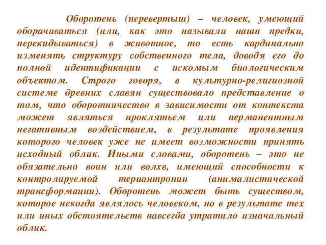 Оборотень (перевертыш) – человек, умеющий оборачиваться (или, как это называли наши предки, перекидываться) в животное, то есть кардинально изменять структуру собственного тела, доводя его до полной идентификации с искомым биологическим объектом. Строго говоря, в культурно-религиозной системе древних славян существовало представление о том, что оборотничество в зависимости от контекста может являться проклятьем или перманентным негативным воздействием, в результате проявления которого человек уже не имеет возможности принять исходный облик. Иными словами, оборотень – это не обязательно воин или волхв, имеющий способности к контролируемой териантропии (анималистической трансформации). Оборотень может быть существом, которое некогда являлось человеком, но в результате тех или иных обстоятельств навсегда утратило изначальный облик.