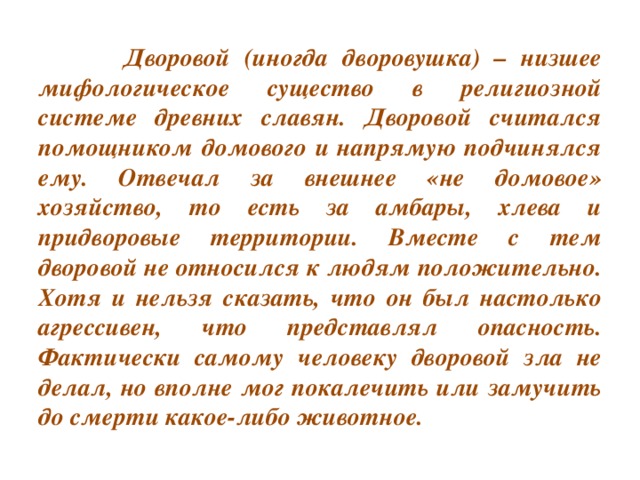 Дворовой (иногда дворовушка) – низшее мифологическое существо в религиозной системе древних славян. Дворовой считался помощником домового и напрямую подчинялся ему. Отвечал за внешнее «не домовое» хозяйство, то есть за амбары, хлева и придворовые территории. Вместе с тем дворовой не относился к людям положительно. Хотя и нельзя сказать, что он был настолько агрессивен, что представлял опасность. Фактически самому человеку дворовой зла не делал, но вполне мог покалечить или замучить до смерти какое-либо животное.