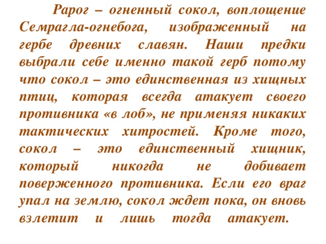 Рарог – огненный сокол, воплощение Семрагла-огнебога, изображенный на гербе древних славян. Наши предки выбрали себе именно такой герб потому что сокол – это единственная из хищных птиц, которая всегда атакует своего противника «в лоб», не применяя никаких тактических хитростей. Кроме того, сокол – это единственный хищник, который никогда не добивает поверженного противника. Если его враг упал на землю, сокол ждет пока, он вновь взлетит и лишь тогда атакует.