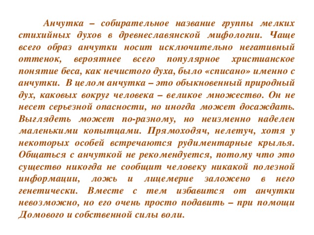 Анчутка – собирательное название группы мелких стихийных духов в древнеславянской мифологии. Чаще всего образ анчутки носит исключительно негативный оттенок, вероятнее всего популярное христианское понятие беса, как нечистого духа, было «списано» именно с анчутки. В целом анчутка – это обыкновенный природный дух, каковых вокруг человека – великое множество. Он не несет серьезной опасности, но иногда может досаждать. Выглядеть может по-разному, но неизменно наделен маленькими копытцами. Прямоходяч, нелетуч, хотя у некоторых особей встречаются рудиментарные крылья. Общаться с анчуткой не рекомендуется, потому что это существо никогда не сообщит человеку никакой полезной информации, ложь и лицемерие заложено в него генетически. Вместе с тем избавится от анчутки невозможно, но его очень просто подавить – при помощи Домового и собственной силы воли.