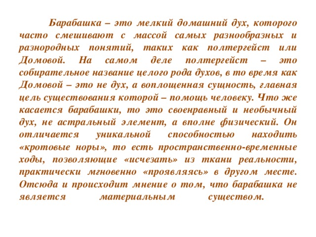 Барабашка – это мелкий домашний дух, которого часто смешивают с массой самых разнообразных и разнородных понятий, таких как полтергейст или Домовой. На самом деле полтергейст – это собирательное название целого рода духов, в то время как Домовой – это не дух, а воплощенная сущность, главная цель существования которой – помощь человеку. Что же касается барабашки, то это своенравный и необычный дух, не астральный элемент, а вполне физический. Он отличается уникальной способностью находить «кротовые норы», то есть пространственно-временные ходы, позволяющие «исчезать» из ткани реальности, практически мгновенно «проявляясь» в другом месте. Отсюда и происходит мнение о том, что барабашка не является материальным существом.