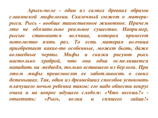 Арысь-поле - один из самых древних образов славянской мифологии. Сказочный сюжет о матери-рыси. Рысь - вообще таинственное животное. Причем это не обязательно реальное существо. Например, рысью становится волчица, которая принесет потомство пять раз. То есть матерая волчица приобретает какие-то особенные, может быть, даже волшебные черты. Мифы и сказки рисуют рысь настолько храброй, что она одна осмеливается нападать на медведя, только вставшего из берлоги. При этом мифы превозносят ее заботливость о своих детенышах. Так, один из древнейших способов успокоить плачущего ночью ребенка таков: его надо обнести вокруг очага и на вопрос идущего следом: «Что несешь?» - ответить: «Рысь, волка и спящего зайца!»