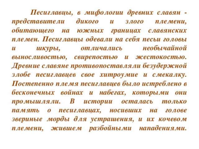 Песиглавцы, в мифологии древних славян - представители дикого и злого племени, обитающего на южных границах славянских племен. Песиглавцы одевали на себя песьи головы и шкуры, отличались необычайной выносливостью, свирепостью и жестокостью. Древние славяне противопоставляли безудержной злобе песиглавцев свое хитроумие и смекалку. Постепенно племя песиглавцев было истреблено в бесконечных войнах и набегах, которыми они промышляли. В истории осталась только память о песиглавцах, носивших на голове звериные морды для устрашения, и их кочевом племени, жившем разбойными нападениями.